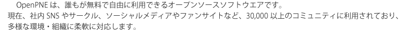 OpenPNEは、誰もが無料で自由に利用できるオープンソースソフトウエアです。現在、社内SNSやサークル、ソーシャルメディアやファンサイトなど、30,000以上のコミュニティに利用されており、多様な環境・組織に柔軟に対応します。